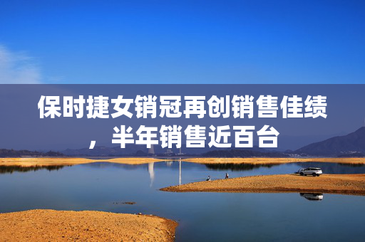 保时捷女销冠再创销售佳绩，半年销售近百台