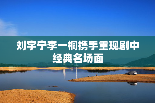 刘宇宁李一桐携手重现剧中经典名场面