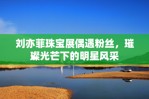 刘亦菲珠宝展偶遇粉丝，璀璨光芒下的明星风采