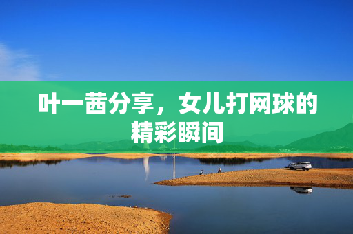 叶一茜分享，女儿打网球的精彩瞬间
