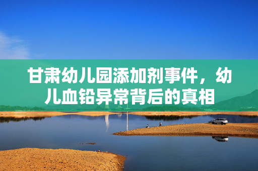 甘肃幼儿园添加剂事件，幼儿血铅异常背后的真相