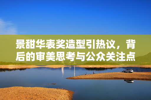 景甜华表奖造型引热议，背后的审美思考与公众关注点分析