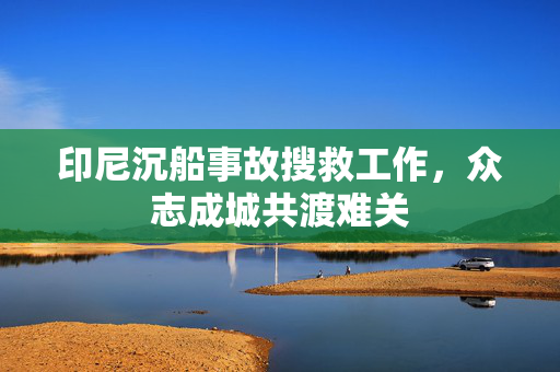 印尼沉船事故搜救工作，众志成城共渡难关