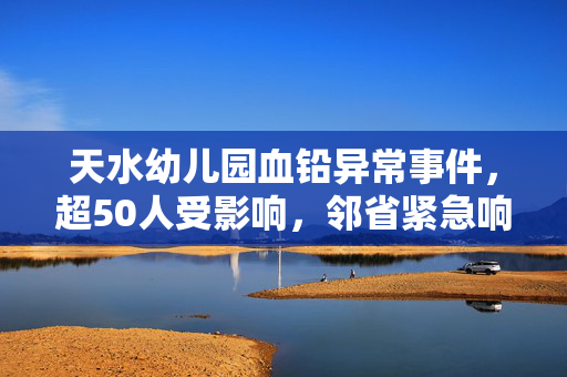 天水幼儿园血铅异常事件，超50人受影响，邻省紧急响应血检工作