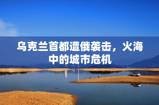 乌克兰首都遭俄袭击，火海中的城市危机