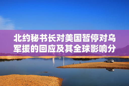 北约秘书长对美国暂停对乌军援的回应及其全球影响分析