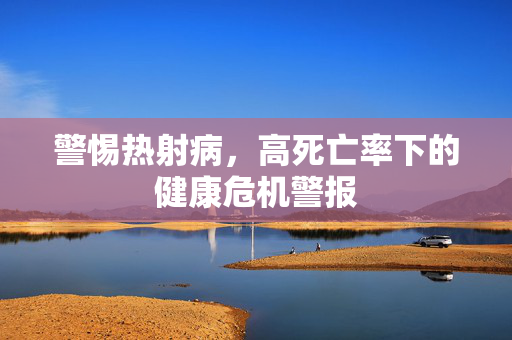 警惕热射病，高死亡率下的健康危机警报