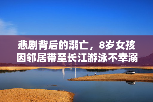 悲剧背后的溺亡，8岁女孩因邻居带至长江游泳不幸溺亡