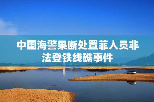 中国海警果断处置菲人员非法登铁线礁事件