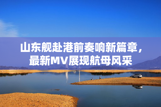 山东舰赴港前奏响新篇章，最新MV展现航母风采