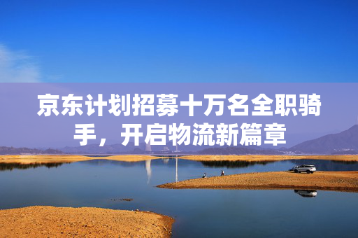 京东计划招募十万名全职骑手，开启物流新篇章