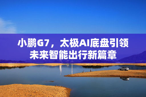 小鹏G7，太极AI底盘引领未来智能出行新篇章