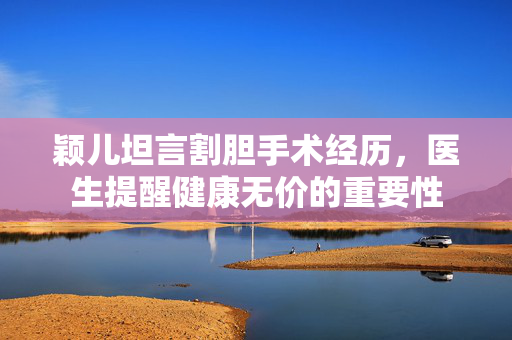 颖儿坦言割胆手术经历，医生提醒健康无价的重要性