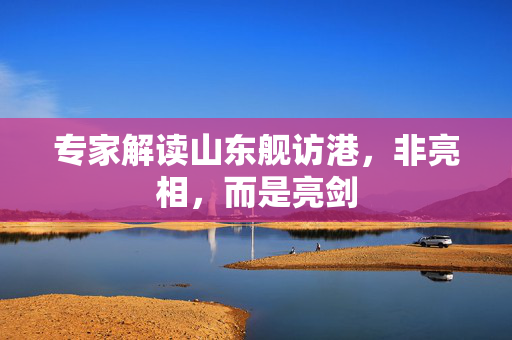 专家解读山东舰访港，非亮相，而是亮剑