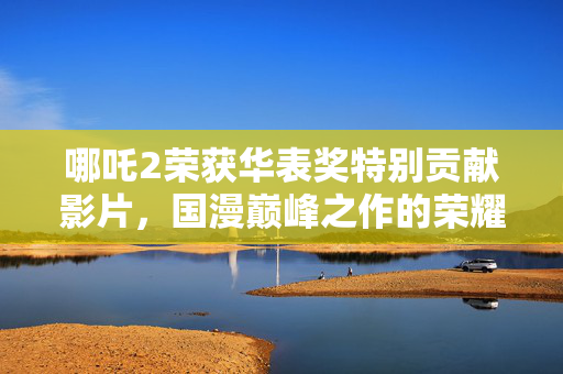 哪吒2荣获华表奖特别贡献影片，国漫巅峰之作的荣耀时刻