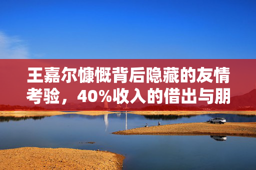 王嘉尔慷慨背后隐藏的友情考验，40%收入的借出与朋友背刺的反思