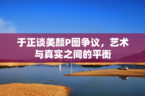 于正谈美颜P图争议，艺术与真实之间的平衡