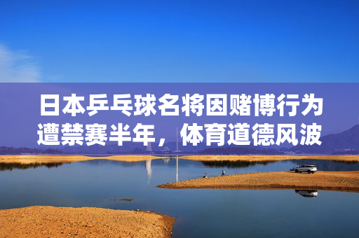 日本乒乓球名将因赌博行为遭禁赛半年，体育道德风波的警钟长鸣