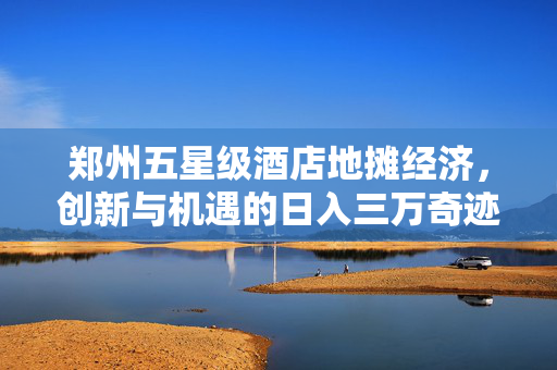 郑州五星级酒店地摊经济，创新与机遇的日入三万奇迹