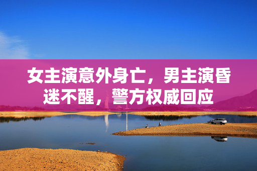 女主演意外身亡，男主演昏迷不醒，警方权威回应