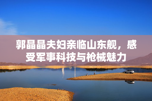 郭晶晶夫妇亲临山东舰，感受军事科技与枪械魅力
