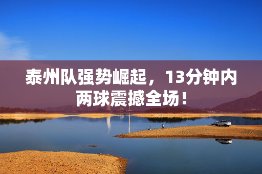 泰州队强势崛起，13分钟内两球震撼全场！