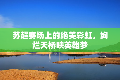 苏超赛场上的绝美彩虹，绚烂天桥映英雄梦