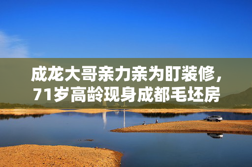 成龙大哥亲力亲为盯装修，71岁高龄现身成都毛坯房
