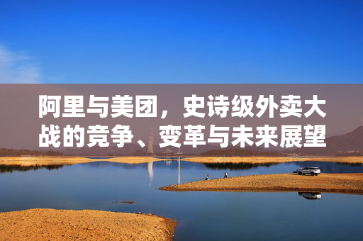 阿里与美团，史诗级外卖大战的竞争、变革与未来展望