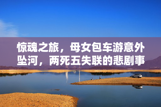 惊魂之旅，母女包车游意外坠河，两死五失联的悲剧事件