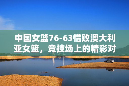 中国女篮76-63惜败澳大利亚女篮，竞技场上的精彩对决