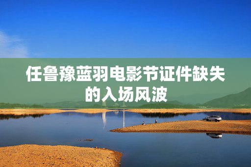 任鲁豫蓝羽电影节证件缺失的入场风波