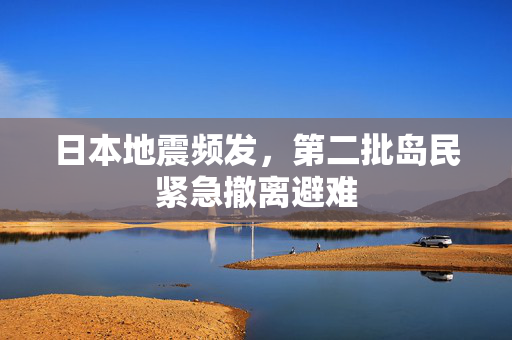 日本地震频发，第二批岛民紧急撤离避难