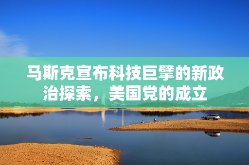 马斯克宣布科技巨擘的新政治探索，美国党的成立