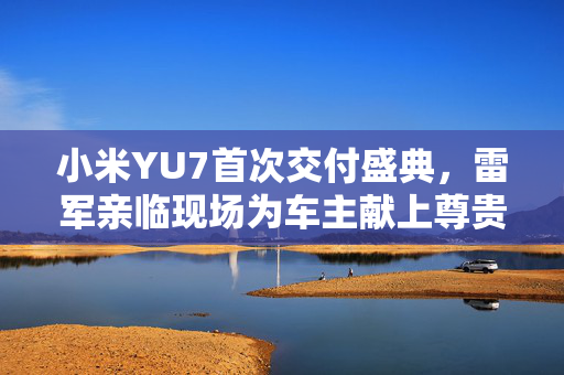 小米YU7首次交付盛典，雷军亲临现场为车主献上尊贵礼遇