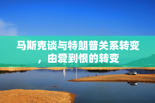 马斯克谈与特朗普关系转变，由爱到恨的转变