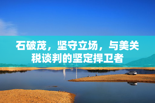 石破茂，坚守立场，与美关税谈判的坚定捍卫者