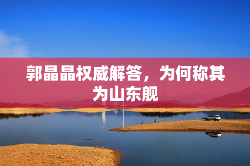 郭晶晶权威解答，为何称其为山东舰