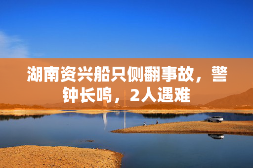 湖南资兴船只侧翻事故，警钟长鸣，2人遇难