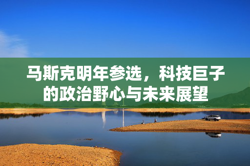 马斯克明年参选，科技巨子的政治野心与未来展望