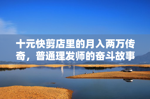 十元快剪店里的月入两万传奇，普通理发师的奋斗故事