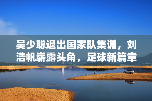吴少聪退出国家队集训，刘浩帆崭露头角，足球新篇章的开启