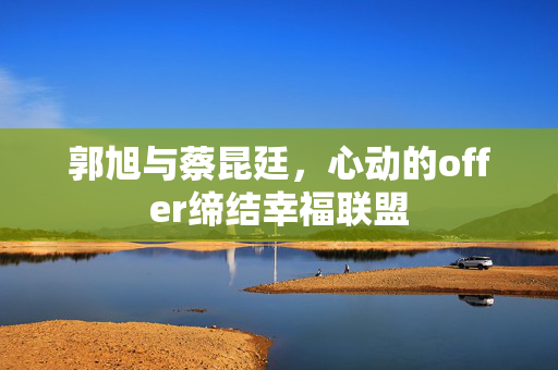 郭旭与蔡昆廷，心动的offer缔结幸福联盟