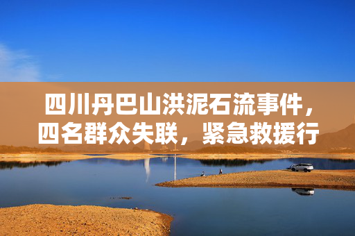 四川丹巴山洪泥石流事件，四名群众失联，紧急救援行动启动