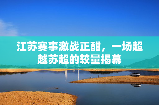 江苏赛事激战正酣，一场超越苏超的较量揭幕