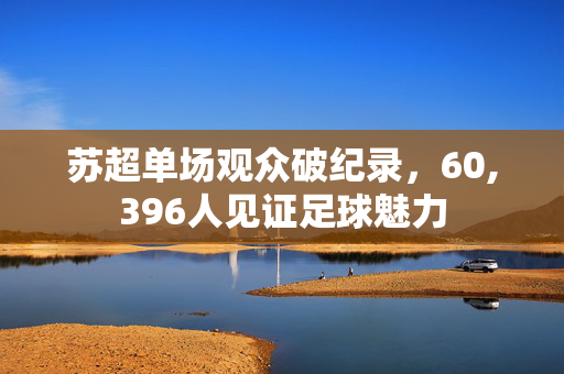 苏超单场观众破纪录，60,396人见证足球魅力