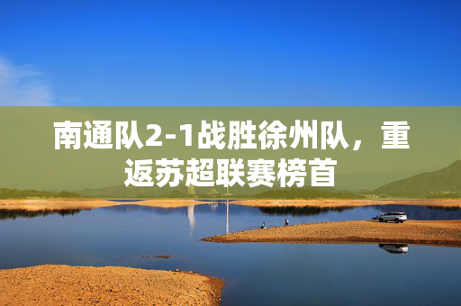 南通队2-1战胜徐州队，重返苏超联赛榜首