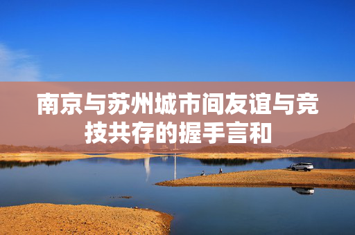 南京与苏州城市间友谊与竞技共存的握手言和