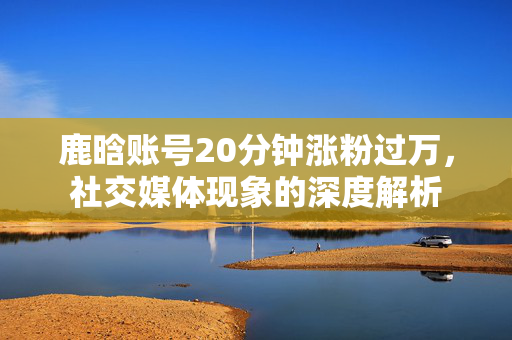 鹿晗账号20分钟涨粉过万，社交媒体现象的深度解析