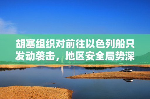 胡塞组织对前往以色列船只发动袭击，地区安全局势深度解析